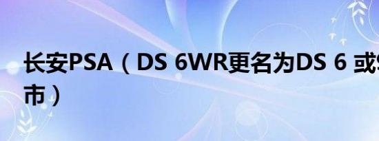 长安PSA（DS 6WR更名为DS 6 或9月27上市）