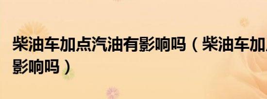 柴油车加点汽油有影响吗（柴油车加点汽油有影响吗）