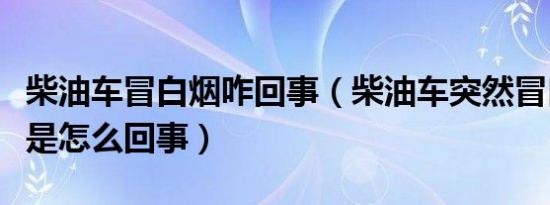 柴油车冒白烟咋回事（柴油车突然冒白烟很大是怎么回事）