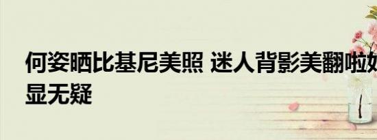 何姿晒比基尼美照 迷人背影美翻啦好身材尽显无疑