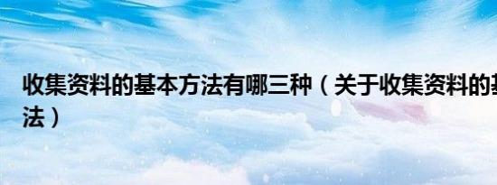 收集资料的基本方法有哪三种（关于收集资料的基本三种方法）