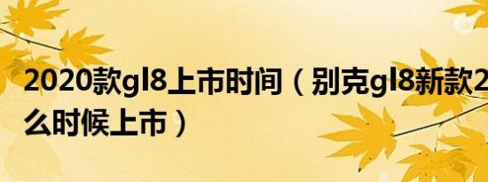 2020款gl8上市时间（别克gl8新款2020款什么时候上市）