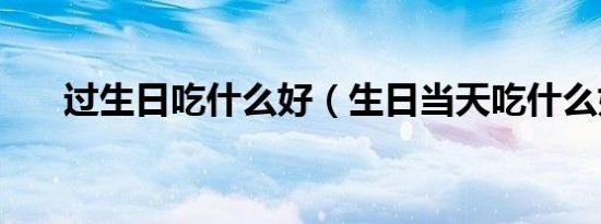 过生日吃什么好（生日当天吃什么好）