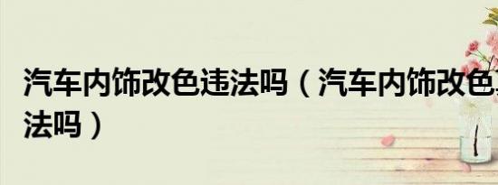 汽车内饰改色违法吗（汽车内饰改色真的是违法吗）
