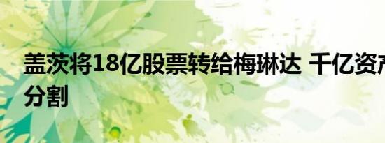 盖茨将18亿股票转给梅琳达 千亿资产会怎么分割