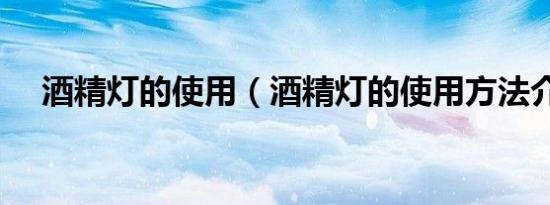 酒精灯的使用（酒精灯的使用方法介绍）