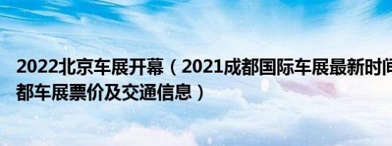 2022北京车展开幕（2021成都国际车展最新时间表2021成都车展票价及交通信息）