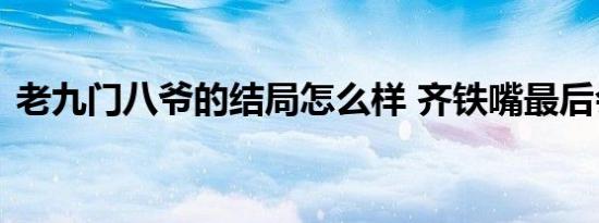 老九门八爷的结局怎么样 齐铁嘴最后会死吗