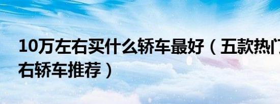 10万左右买什么轿车最好（五款热门10万左右轿车推荐）