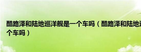 酷路泽和陆地巡洋舰是一个车吗（酷路泽和陆地巡洋舰是一个车吗）