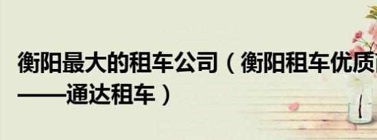 衡阳最大的租车公司（衡阳租车优质商家推荐——通达租车）