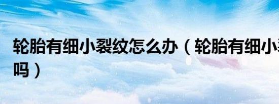 轮胎有细小裂纹怎么办（轮胎有细小裂纹要紧吗）