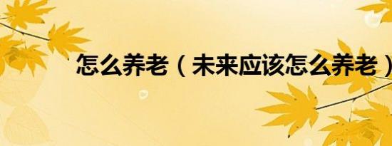 怎么养老（未来应该怎么养老）