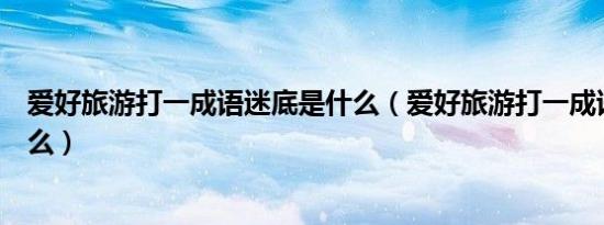 爱好旅游打一成语迷底是什么（爱好旅游打一成语迷底是什么）