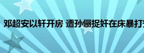 邓超安以轩开房 遭孙俪捉奸在床暴打安以轩