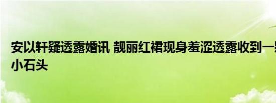 安以轩疑透露婚讯 靓丽红裙现身羞涩透露收到一颗很感动的小石头