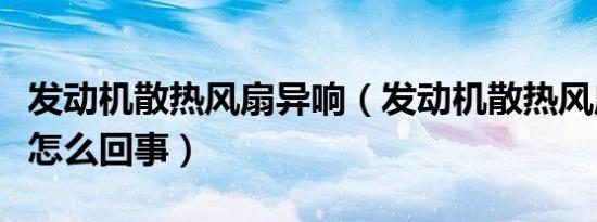 发动机散热风扇异响（发动机散热风扇声音大怎么回事）