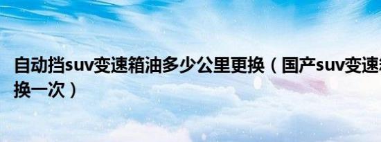 自动挡suv变速箱油多少公里更换（国产suv变速箱油多久更换一次）