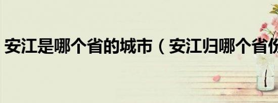 安江是哪个省的城市（安江归哪个省份管辖）