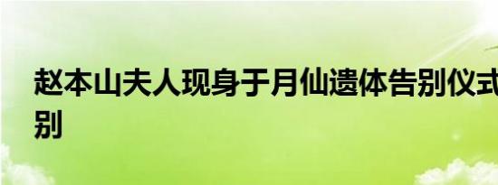 赵本山夫人现身于月仙遗体告别仪式 悲痛送别