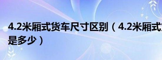 4.2米厢式货车尺寸区别（4.2米厢式货车尺寸是多少）