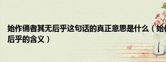 始作俑者其无后乎这句话的真正意思是什么（始作俑者其无后乎的含义）