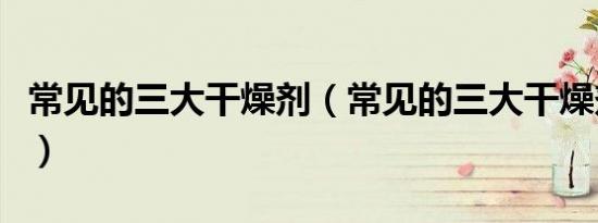 常见的三大干燥剂（常见的三大干燥剂有哪些）