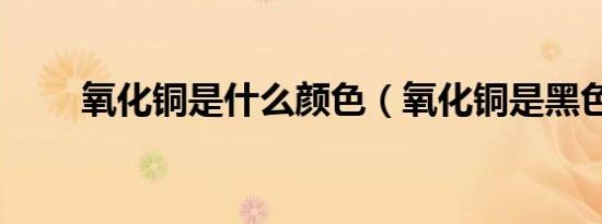 氧化铜是什么颜色（氧化铜是黑色）