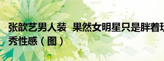 张歆艺男人装 果然女明星只是胖着玩一玩 大秀性感（图）
