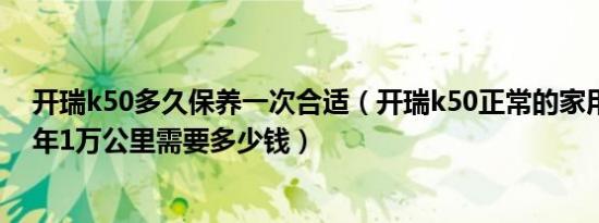 开瑞k50多久保养一次合适（开瑞k50正常的家用情况下一年1万公里需要多少钱）