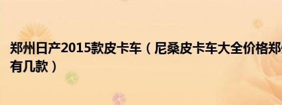 郑州日产2015款皮卡车（尼桑皮卡车大全价格郑州日产皮卡有几款）