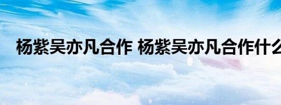 杨紫吴亦凡合作 杨紫吴亦凡合作什么新剧