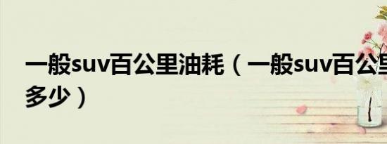 一般suv百公里油耗（一般suv百公里油耗是多少）