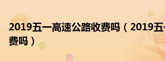 2019五一高速公路收费吗（2019五一高速免费吗）