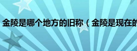 金陵是哪个地方的旧称（金陵是现在的哪里）