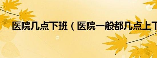 医院几点下班（医院一般都几点上下班）