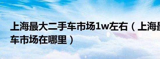 上海最大二手车市场1w左右（上海最大二手车市场在哪里）