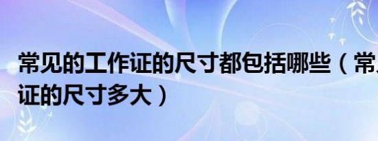 常见的工作证的尺寸都包括哪些（常见的工作证的尺寸多大）