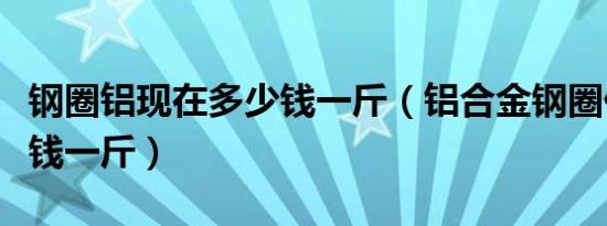 钢圈铝现在多少钱一斤（铝合金钢圈价格多少钱一斤）