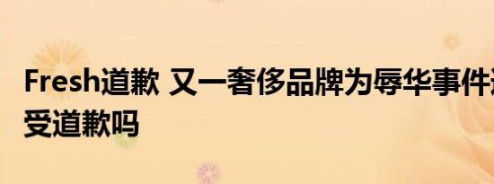 Fresh道歉 又一奢侈品牌为辱华事件道歉你接受道歉吗