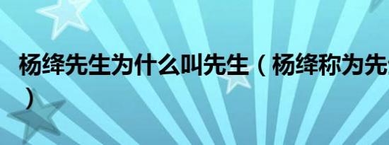 杨绛先生为什么叫先生（杨绛称为先生的缘由）