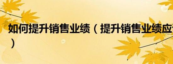 如何提升销售业绩（提升销售业绩应该怎么做）