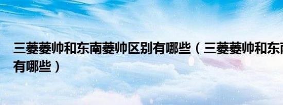 三菱菱帅和东南菱帅区别有哪些（三菱菱帅和东南菱帅区别有哪些）