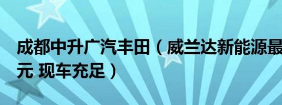 成都中升广汽丰田（威兰达新能源最多降1万元 现车充足）