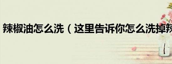 辣椒油怎么洗（这里告诉你怎么洗掉辣椒油）