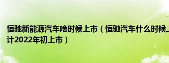 恒驰新能源汽车啥时候上市（恒驰汽车什么时候上市,恒驰预计2022年初上市）