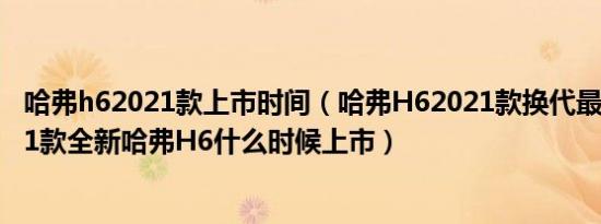 哈弗h62021款上市时间（哈弗H62021款换代最新消息2021款全新哈弗H6什么时候上市）