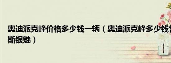 奥迪派克峰价格多少钱一辆（奥迪派克峰多少钱售价劳斯莱斯银魅）