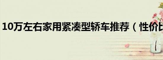 10万左右家用紧凑型轿车推荐（性价比超高）