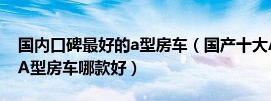 国内口碑最好的a型房车（国产十大A型房车A型房车哪款好）